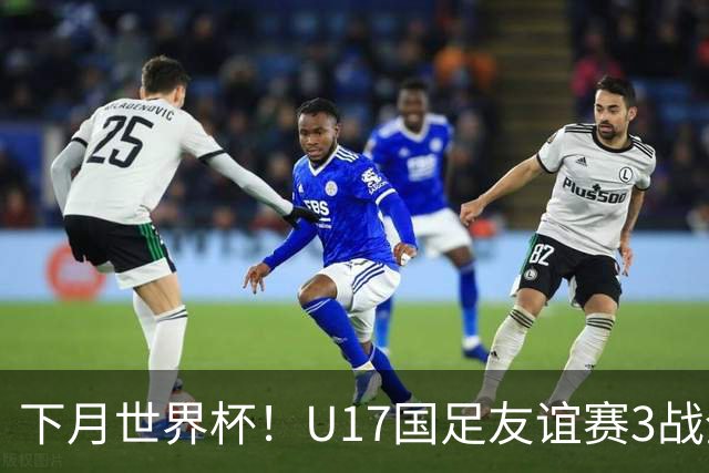 下月世界杯！U17国足友谊赛3战全负0进球 小组赛将对西班牙摩洛哥