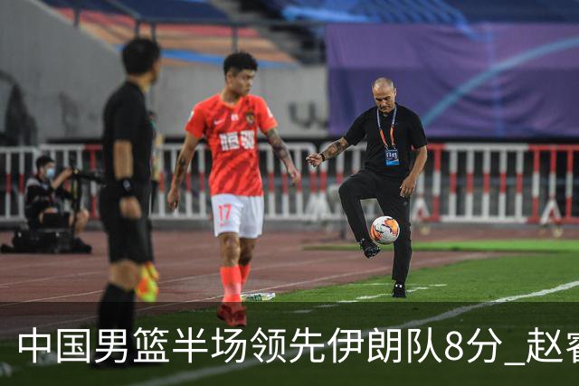中国男篮半场领先伊朗队8分 赵睿11分吴前8分