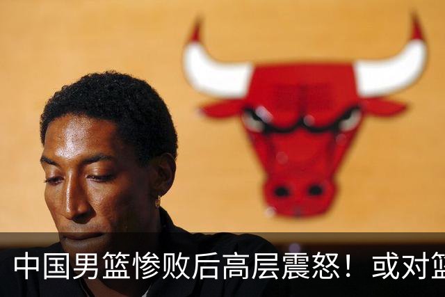 中国男篮惨败后高层震怒！或对篮协算总账 国手抱怨：为何不让我参赛