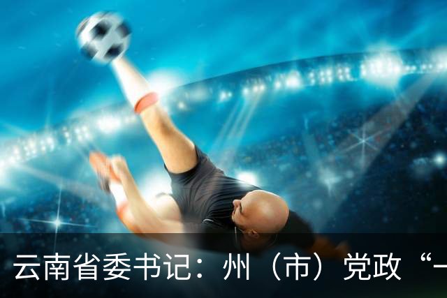 云南省委书记：州（市）党政“一把手”如何接好“接力棒”当好“带头人”