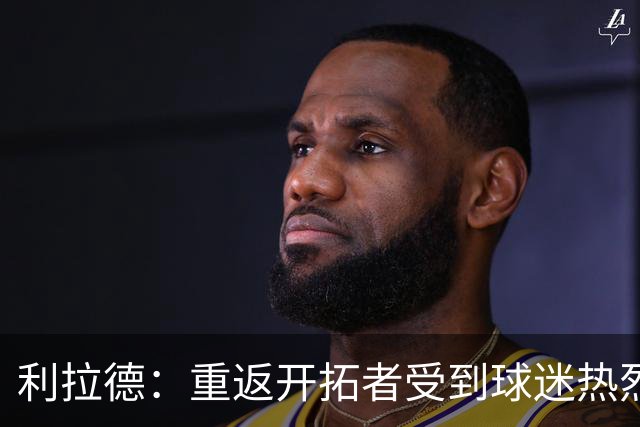 利拉德：重返开拓者受到球迷热烈欢迎 这次回归对我有特殊意义