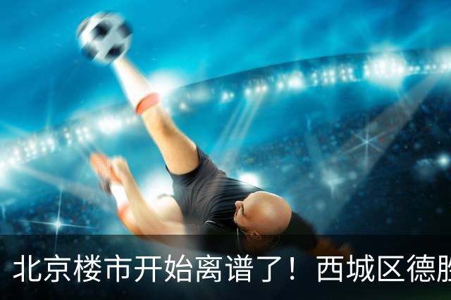 北京楼市开始离谱了！西城区德胜学区板块从17.8万变成13.1万