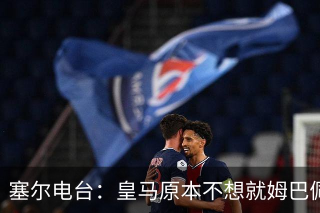 塞尔电台：皇马原本不想就姆巴佩事件发声明，因中国赞助约 2000 万欧被迫表态