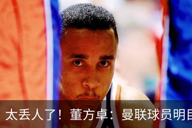 太丢人了！董方卓：曼联球员明目张胆摆烂，B费配当队长吗？