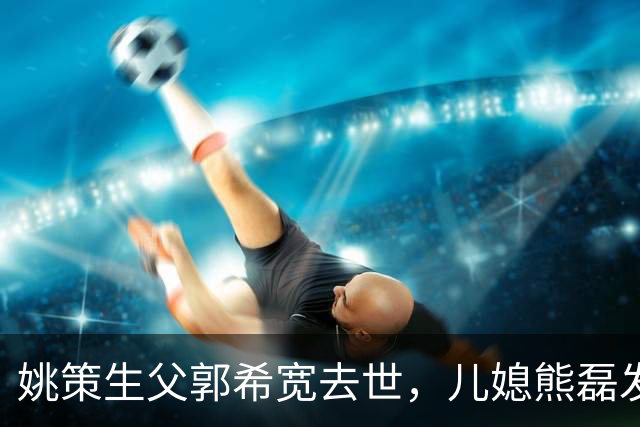 姚策生父郭希宽去世，儿媳熊磊发长文悼念，并怒斥网友恶意揣测