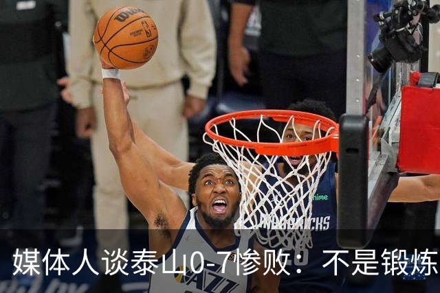 媒体人谈泰山0-7惨败：不是锻炼而是制造童年阴影
