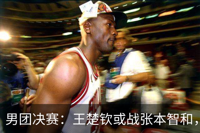 男团决赛：王楚钦或战张本智和，林诗栋战松岛辉空