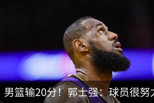 男篮输20分！郭士强：球员很努力，但我不会给自己打分