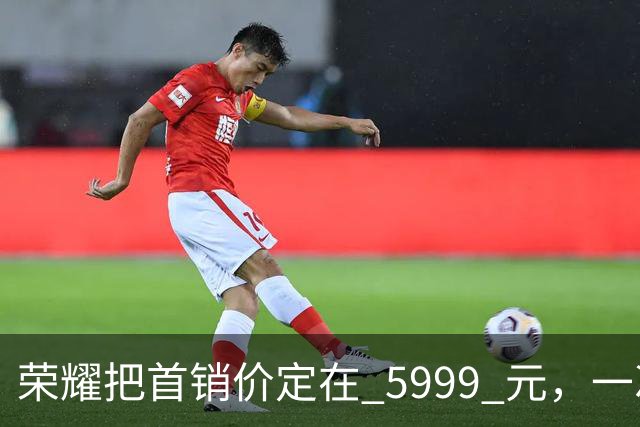 荣耀把首销价定在 5999 元，一次精确踩在国补红线上的定价