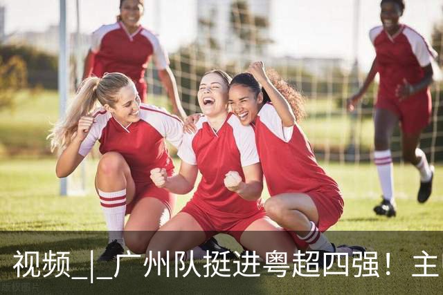 视频 | 广州队挺进粤超四强！主帅彭锦波：做好每一步，打出城市的拼搏精神