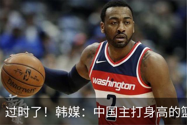 过时了！韩媒：中国主打身高的篮球模式已行不通