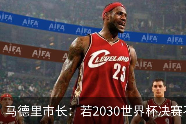 马德里市长：若2030世界杯决赛不在马德里，那要重新审视该不该办