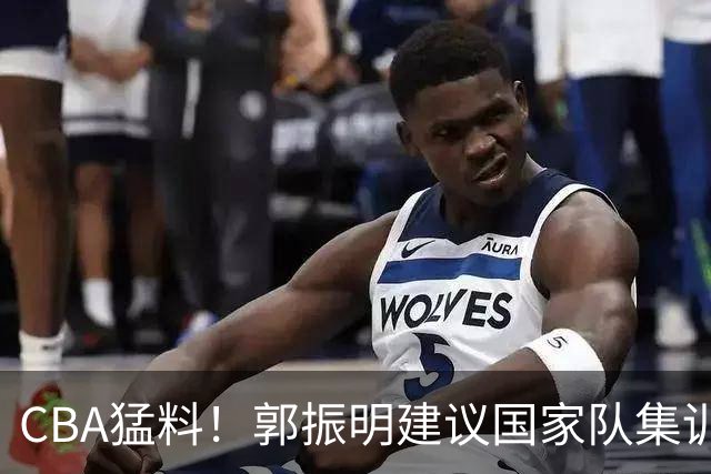 CBA猛料！郭振明建议国家队集训六个月，郭艾伦拒绝退役，广东只剩单外援