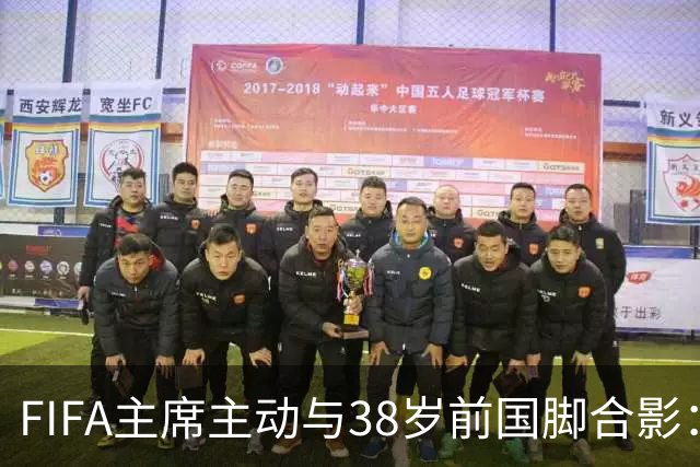 FIFA主席主动与38岁前国脚合影：我特别希望中国男足能进世界杯