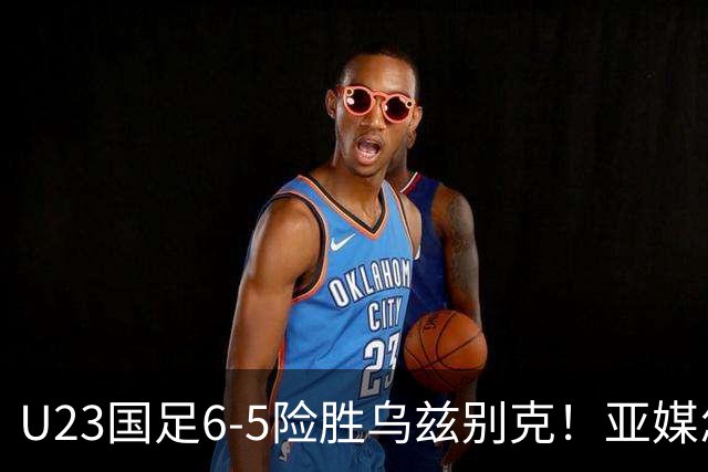 U23国足6-5险胜乌兹别克！亚媒怎么说，日媒惊叹，韩媒直呼不可思议